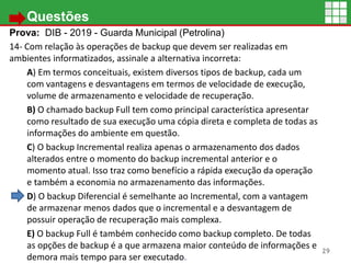• Questões
Prova: DIB - 2019 - Guarda Municipal (Petrolina)
14- Com relação às operações de backup que devem ser realizadas em
ambientes informatizados, assinale a alternativa incorreta:
A) Em termos conceituais, existem diversos tipos de backup, cada um
com vantagens e desvantagens em termos de velocidade de execução,
volume de armazenamento e velocidade de recuperação.
B) O chamado backup Full tem como principal característica apresentar
como resultado de sua execução uma cópia direta e completa de todas as
informações do ambiente em questão.
C) O backup Incremental realiza apenas o armazenamento dos dados
alterados entre o momento do backup incremental anterior e o
momento atual. Isso traz como benefício a rápida execução da operação
e também a economia no armazenamento das informações.
D) O backup Diferencial é semelhante ao Incremental, com a vantagem
de armazenar menos dados que o incremental e a desvantagem de
possuir operação de recuperação mais complexa.
E) O backup Full é também conhecido como backup completo. De todas
as opções de backup é a que armazena maior conteúdo de informações e
demora mais tempo para ser executado.
29
 