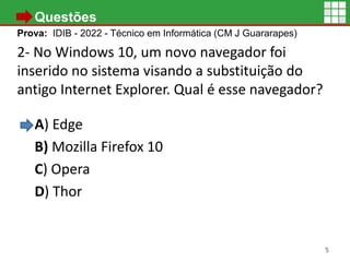 • Questões
Prova: IDIB - 2022 - Técnico em Informática (CM J Guararapes)
2- No Windows 10, um novo navegador foi
inserido no sistema visando a substituição do
antigo Internet Explorer. Qual é esse navegador?
A) Edge
B) Mozilla Firefox 10
C) Opera
D) Thor
5
 