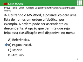 • Questões
Prova: IDIB - 2021 - Analista Legislativo (CM Planaltina)/Controlador
Interno
3- Utilizando o MS Word, é possível colocar uma
lista de nomes em ordem alfabética, por
exemplo. A ordem pode ser ascendente ou
descendente. A opção que permite que seja
feita essa classificação está disponível no menu
A) Referências.
B) Página Inicial.
C) Inserir.
D) Arquivo.
8
 
