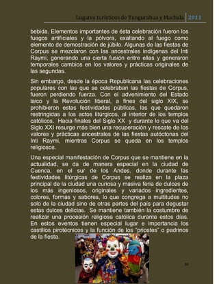 Lugares turísticos de Tungurahua y Machala 2011

bebida. Elementos importantes de ésta celebración fueron los
fuegos artifíciales y la pólvora, exaltando al fuego como
elemento de demostración de júbilo. Algunas de las fiestas de
Corpus se mezclaron con las ancestrales indígenas del Inti
Raymi, generando una cierta fusión entre ellas y generaron
temporales cambios en los valores y prácticas originales de
las segundas.
Sin embargo, desde la época Republicana las celebraciones
populares con las que se celebraban las fiestas de Corpus,
fueron perdiendo fuerza. Con el advenimiento del Estado
laico y la Revolución liberal, a fines del siglo XIX, se
prohibieron estas festividades públicas, las que quedaron
restringidas a los actos litúrgicos, al interior de los templos
católicos. Hacia finales del Siglo XX y durante lo que va del
Siglo XXI resurge más bien una recuperación y rescate de los
valores y prácticas ancestrales de las fiestas autóctonas del
Inti Raymi, mientras Corpus se queda en los templos
religiosos.
Una especial manifestación de Corpus que se mantiene en la
actualidad, se da de manera especial en la ciudad de
Cuenca, en el sur de los Andes, donde durante las
festividades litúrgicas de Corpus se realiza en la plaza
principal de la ciudad una curiosa y masiva feria de dulces de
los más ingeniosos, originales y variados ingredientes,
colores, formas y sabores, lo que congrega a multitudes no
solo de la ciudad sino de otras partes del país para degustar
estas dulces delicias. Se mantiene también la costumbre de
realizar una procesión religiosa católica durante estos días.
En estos eventos tienen especial lugar e importancia los
castillos pirotécnicos y la función de los “priostes” o padrinos
de la fiesta.



                                                              30
 