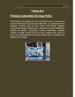 Lugares turísticos de Tungurahua y Machala 2011

                         TISALEO
Fiestas Culturales De Inga Palla:
Esta fiesta se la realiza en honor a Santa Lucía, en la tercera
semana del mes de octubre de cada año. Los preparativos se
realizan durante todo el año, pues esta fiesta religiosa
comprende juegos pirotécnicos, chamizas, grupos folklóricos,
bandas de pueblo, comparsas, artistas nacionales, arreglos
florales, comida, chicha de jora, licores, regalos, etc.; pero, el
acto más sobresaliente es la misa campal que se realiza en la
Basílica de Tisaleo.




                                                                32
 