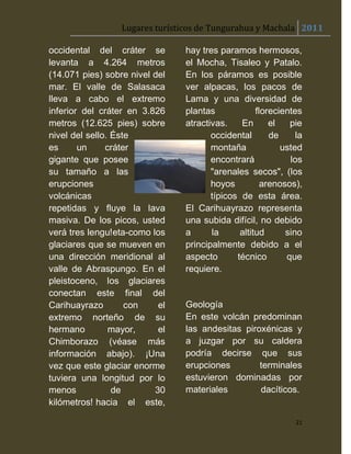 Lugares turísticos de Tungurahua y Machala 2011

occidental del cráter se        hay tres paramos hermosos,
levanta a 4.264 metros          el Mocha, Tisaleo y Patalo.
(14.071 pies) sobre nivel del   En los páramos es posible
mar. El valle de Salasaca       ver alpacas, los pacos de
lleva a cabo el extremo         Lama y una diversidad de
inferior del cráter en 3.826    plantas             florecientes
metros (12.625 pies) sobre      atractivas.    En       el   pie
nivel del sello. Éste                  occidental       de     la
es      un     cráter                  montaña             usted
gigante que posee                      encontrará            los
su tamaño a las                        "arenales secos", (los
erupciones                             hoyos          arenosos),
volcánicas                             típicos de esta área.
repetidas y fluye la lava       El Carihuayrazo representa
masiva. De los picos, usted     una subida difícil, no debido
verá tres lengu!eta-como los    a      la      altitud      sino
glaciares que se mueven en      principalmente debido a el
una dirección meridional al     aspecto       técnico       que
valle de Abraspungo. En el      requiere.
pleistoceno, los glaciares
conectan este final del
Carihuayrazo        con    el   Geología
extremo norteño de su           En este volcán predominan
hermano         mayor,     el   las andesitas piroxénicas y
Chimborazo (véase más           a juzgar por su caldera
información abajo). ¡Una        podría decirse que sus
vez que este glaciar enorme     erupciones        terminales
tuviera una longitud por lo     estuvieron dominadas por
menos            de       30    materiales        dacíticos.
kilómetros! hacia el este,

                                                               21
 