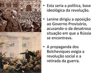 Esta seria a política, base ideológica da revolução.Lenine dirigiu a oposição ao Governo Provisório, acusando-o da desatrosa situação em que a Rússia se encontrava.A propaganda dos Bolcheviques exigia a revolução social e a retirada da guerra.