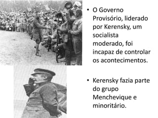 O Governo Provisório, liderado por Kerensky, um socialista moderado, foi incapaz de controlar os acontecimentos.Kerensky fazia parte do grupo Menchevique e minoritário.