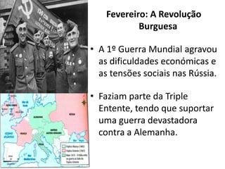 Fevereiro: A Revolução BurguesaA 1º Guerra Mundial agravou as dificuldades económicas e as tensões sociais nas Rússia.Faziam parte da Triple Entente, tendo que suportar uma guerra devastadora contra a Alemanha.