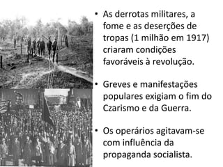 As derrotas militares, a fome e as deserções de tropas (1 milhão em 1917) criaram condições favoráveis à revolução.Greves e manifestações populares exigiam o fim do Czarismo e da Guerra.Os operários agitavam-se com influência da propaganda socialista.