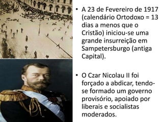 A 23 de Fevereiro de 1917 (calendário Ortodoxo = 13 dias a menos que o Cristão) iniciou-se uma grande insurreição em Sampetersburgo (antiga Capital).O Czar Nicolau II foi forçado a abdicar, tendo-se formado um governo provisório, apoiado por liberais e socialistas moderados.