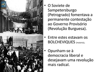 O Soviete de Sampetersburgo (Petrogrado) fomentava a permanente contestação ao Governo Provisório (Revolução Burguesa).Entre estes estavam os BOLCHEVIQUES (maioria).Opunham-se à democracia liberal e desejavam uma revolução mais radical.