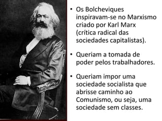 Os Bolcheviques inspiravam-se no Marxismo criado por Karl Marx (crítica radical das sociedades capitalistas). Queriam a tomada de poder pelos trabalhadores.Queriam impor uma sociedade socialista que abrisse caminho ao Comunismo, ou seja, uma sociedade sem classes.