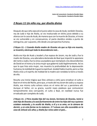 https://es.slideshare.net/TalmidYisrael
2
Autor del comentario: Humberto Rendón Rojas
Transcripción: Humberto Rendón Rojas
2 Reyes 11 Un niño rey, por diseño divino
Después de que Jehú ejecutó el juicio sobre la casa de Acab, también Ocozías,
rey de Judá e hijo de Atalía, se vio involucrado en dicho juicio debido a su
alianza con la casa de Acab, de manera que con la muerte de Ocozías, el trono
se vio vulnerable y en consecuencia, el pacto davídico estaba a punto de
extinguirse, por supuesto, ello desde una perspectiva humana;
2 Reyes 11.- 1 Cuando Atalía madre de Ocozías vio que su hijo era muerto,
se levantó y destruyó toda la descendencia real…
Atalía era hija de Acab y Jezabel y fue esposa de Joram, rey de Judá y fue la
madre de Ocozías, una adoradora declarada de Baal que importó la apostasía
del norte a Judá y fue la única usurpadora que reemplazó a los descendientes
de David en el trono y la única mujer que gobernó Judá ilegítimamente. Así es
que lo que hizo esta mujer, nos muestra la profundidad de la depravación
humana y la realidad de la guerra espiritual. Jezabel había muerto, pero su hija
Atalía vivía y el espíritu de maldad de la madre aún rondaba la tierra a través
de ella.
Resulta una ironía trágica que Dios utilizara a Jehú para erradicar el culto a
Baal en el reino del Norte, pero que, a través del rey Joram de Judá y su esposa
Atalía, ese mismo culto echara raíces en el reino del sur y persistiera allí.
Aunque el Señor, en su gracia, suscitó reyes piadosos que contuvieron
temporalmente esta corrupción, el culto a Baal, en realidad nunca fue
erradicado por completo de Judá;
2 Reyes 11.- 2 Pero Josaba hija del rey Joram, hermana de Ocozías, tomó a
Joás hijo de Ocozías y lo sacó furtivamente de entre los hijos del rey a quienes
estaban matando, y lo ocultó de Atalía, a él y a su ama, en la cámara de
dormir, y en esta forma no lo mataron. 3 Y estuvo con ella escondido en la
casa de Jehová seis años; y Atalía fue reina sobre el país…
 