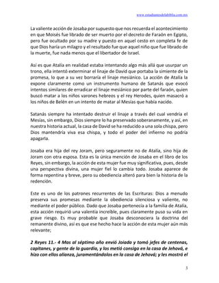 www.estudiantesdelabiblia.com.mx
3
La valiente acción de Josaba por supuesto que nos recuerda el acontecimiento
en que Moisés fue librado de ser muerto por el decreto de Faraón en Egipto,
pero fue ocultado por su madre y puesto en aquel cesto en completa fe de
que Dios haría un milagro y el resultado fue que aquel niño que fue librado de
la muerte, fue nada menos que el libertador de Israel.
Así es que Atalía en realidad estaba intentando algo más allá que usurpar un
trono, ella intentó exterminar el linaje de David que portaba la simiente de la
promesa, lo que a su vez borraría el linaje mesiánico. La acción de Atalía la
expone claramente como un instrumento humano de Satanás que evocó
intentos similares de erradicar el linaje mesiánico por parte del faraón, quien
buscó matar a los niños varones hebreos y el rey Herodes, quien masacró a
los niños de Belén en un intento de matar al Mesías que había nacido.
Satanás siempre ha intentado destruir el linaje a través del cual vendría el
Mesías, sin embargo, Dios siempre lo ha preservado soberanamente, y así, en
nuestra historia actual, la casa de David se ha reducido a una sola chispa, pero
Dios mantendría viva esa chispa, y todo el poder del infierno no podría
apagarla.
Josaba era hija del rey Joram, pero seguramente no de Atalía, sino hija de
Joram con otra esposa. Esta es la única mención de Josaba en el libro de los
Reyes, sin embargo, la acción de esta mujer fue muy significativa, pues, desde
una perspectiva divina, una mujer fiel lo cambia todo. Josaba aparece de
forma repentina y breve, pero su obediencia alteró para bien la historia de la
redención.
Este es uno de los patrones recurrentes de las Escrituras: Dios a menudo
preserva sus promesas mediante la obediencia silenciosa y valiente, no
mediante el poder público. Dado que Josaba pertenecía a la familia de Atalía,
esta acción requirió una valentía increíble, pues claramente puso su vida en
grave riesgo. Es muy probable que Josaba desconociera la doctrina del
remanente divino, así es que ese hecho hace la acción de esta mujer aún más
relevante;
2 Reyes 11.- 4 Mas al séptimo año envió Joiada y tomó jefes de centenas,
capitanes, y gente de la guardia, y los metió consigo en la casa de Jehová, e
hizo con ellos alianza, juramentándolos en la casa de Jehová; y les mostró el
 