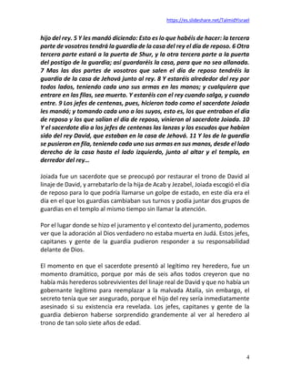 https://es.slideshare.net/TalmidYisrael
4
hijo del rey. 5 Y les mandó diciendo: Esto es lo que habéis de hacer: la tercera
parte de vosotros tendrá la guardia de la casa del rey el día de reposo. 6 Otra
tercera parte estará a la puerta de Shur, y la otra tercera parte a la puerta
del postigo de la guardia; así guardaréis la casa, para que no sea allanada.
7 Mas las dos partes de vosotros que salen el día de reposo tendréis la
guardia de la casa de Jehová junto al rey. 8 Y estaréis alrededor del rey por
todos lados, teniendo cada uno sus armas en las manos; y cualquiera que
entrare en las filas, sea muerto. Y estaréis con el rey cuando salga, y cuando
entre. 9 Los jefes de centenas, pues, hicieron todo como el sacerdote Joiada
les mandó; y tomando cada uno a los suyos, esto es, los que entraban el día
de reposo y los que salían el día de reposo, vinieron al sacerdote Joiada. 10
Y el sacerdote dio a los jefes de centenas las lanzas y los escudos que habían
sido del rey David, que estaban en la casa de Jehová. 11 Y los de la guardia
se pusieron en fila, teniendo cada uno sus armas en sus manos, desde el lado
derecho de la casa hasta el lado izquierdo, junto al altar y el templo, en
derredor del rey…
Joiada fue un sacerdote que se preocupó por restaurar el trono de David al
linaje de David, y arrebatarlo de la hija de Acab y Jezabel, Joiada escogió el día
de reposo para lo que podría llamarse un golpe de estado, en este día era el
día en el que los guardias cambiaban sus turnos y podía juntar dos grupos de
guardias en el templo al mismo tiempo sin llamar la atención.
Por el lugar donde se hizo el juramento y el contexto del juramento, podemos
ver que la adoración al Dios verdadero no estaba muerta en Judá. Estos jefes,
capitanes y gente de la guardia pudieron responder a su responsabilidad
delante de Dios.
El momento en que el sacerdote presentó al legítimo rey heredero, fue un
momento dramático, porque por más de seis años todos creyeron que no
había más herederos sobrevivientes del linaje real de David y que no había un
gobernante legítimo para reemplazar a la malvada Atalía, sin embargo, el
secreto tenía que ser asegurado, porque el hijo del rey sería inmediatamente
asesinado si su existencia era revelada. Los jefes, capitanes y gente de la
guardia debieron haberse sorprendido grandemente al ver al heredero al
trono de tan solo siete años de edad.
 