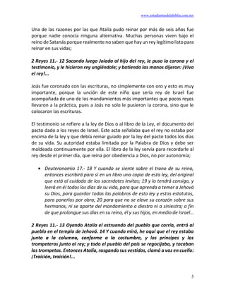 www.estudiantesdelabiblia.com.mx
5
Una de las razones por las que Atalía pudo reinar por más de seis años fue
porque nadie conocía ninguna alternativa. Muchas personas viven bajo el
reino de Satanás porque realmente no saben que hay un rey legítimo listo para
reinar en sus vidas;
2 Reyes 11.- 12 Sacando luego Joiada al hijo del rey, le puso la corona y el
testimonio, y le hicieron rey ungiéndole; y batiendo las manos dijeron: ¡Viva
el rey!...
Joás fue coronado con las escrituras, no simplemente con oro y esto es muy
importante, porque la unción de este niño que sería rey de Israel fue
acompañada de uno de los mandamientos más importantes que pocos reyes
llevaron a la práctica, pues a Joás no solo le pusieron la corona, sino que le
colocaron las escrituras.
El testimonio se refiere a la ley de Dios o al libro de la Ley, el documento del
pacto dado a los reyes de Israel. Este acto señalaba que el rey no estaba por
encima de la ley y que debía reinar guiado por la ley del pacto todos los días
de su vida. Su autoridad estaba limitada por la Palabra de Dios y debe ser
moldeada continuamente por ella. El libro de la ley servía para recordarle al
rey desde el primer día, que reina por obediencia a Dios, no por autonomía;
• Deuteronomio 17.- 18 Y cuando se siente sobre el trono de su reino,
entonces escribirá para sí en un libro una copia de esta ley, del original
que está al cuidado de los sacerdotes levitas; 19 y lo tendrá consigo, y
leerá en él todos los días de su vida, para que aprenda a temer a Jehová
su Dios, para guardar todas las palabras de esta ley y estos estatutos,
para ponerlos por obra; 20 para que no se eleve su corazón sobre sus
hermanos, ni se aparte del mandamiento a diestra ni a siniestra; a fin
de que prolongue sus días en su reino, él y sus hijos, en medio de Israel…
2 Reyes 11.- 13 Oyendo Atalía el estruendo del pueblo que corría, entró al
pueblo en el templo de Jehová. 14 Y cuando miró, he aquí que el rey estaba
junto a la columna, conforme a la costumbre, y los príncipes y los
trompeteros junto al rey; y todo el pueblo del país se regocijaba, y tocaban
las trompetas. Entonces Atalía, rasgando sus vestidos, clamó a voz en cuello:
¡Traición, traición!...
 