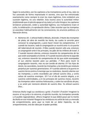 https://es.slideshare.net/TalmidYisrael
6
Según la costumbre, con los capitanes y los trompeteros junto al rey, Joás no
fue coronado de forma improvisada ni secreta, sino que fue entronizado
exactamente como siempre lo eran los reyes legítimos. Esto simbolizó una
sucesión legítima, no una rebelión. Esta escena aúna la autoridad militar
(enfatizando que el ejército apoya al rey Joás) y el culto litúrgico; los capitanes
brindaron protección, orden y autoridad legítima. Los trompeteros traen el
culto, la celebración y la aprobación divina. Cabe recordar que las trompetas
se asociaban habitualmente con las coronaciones, los anuncios públicos y la
liberación divina;
• Números 10.- 1 Jehová habló a Moisés, diciendo: 2 Hazte dos trompetas
de plata; de obra de martillo las harás, las cuales te servirán para
convocar la congregación, y para hacer mover los campamentos. 3 Y
cuando las tocaren, toda la congregación se reunirá ante ti a la puerta
del tabernáculo de reunión. 4 Mas cuando tocaren sólo una, entonces
se congregarán ante ti los príncipes, los jefes de los millares de Israel. 5
Y cuando tocareis alarma, entonces moverán los campamentos de los
que están acampados al oriente. 6 Y cuando tocareis alarma la segunda
vez, entonces moverán los campamentos de los que están acampados
al sur; alarma tocarán para sus partidas. 7 Pero para reunir la
congregación tocaréis, mas no con sonido de alarma. 8 Y los hijos de
Aarón, los sacerdotes, tocarán las trompetas; y las tendréis por estatuto
perpetuo por vuestras generaciones. 9 Y cuando saliereis a la guerra en
vuestra tierra contra el enemigo que os molestare, tocaréis alarma con
las trompetas; y seréis recordados por Jehová vuestro Dios, y seréis
salvos de vuestros enemigos. 10 Y en el día de vuestra alegría, y en
vuestras solemnidades, y en los principios de vuestros meses, tocaréis
las trompetas sobre vuestros holocaustos, y sobre los sacrificios de paz,
y os serán por memoria delante de vuestro Dios. Yo Jehová vuestro
Dios…
Entonces Atalía rasgó sus vestiduras y gritó: ¡Traición! ¡Traición! Imaginen la
escena: el rey junto a la columna, el ejército reunido, las trompetas sonando
y el pueblo regocijándose. ¡Ahora imaginen lo que debió pasar por la mente
de Atalía en ese instante! Rasgarse las vestiduras era señal de luto y a menudo
de arrepentimiento, pero aquí se trató de un dolor hipócrita, no de
arrepentimiento, sino de rabia por el poder perdido.
 