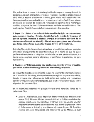 www.estudiantesdelabiblia.com.mx
7
Ella, culpable de la mayor traición imaginable al usurpar el trono y destruir la
descendencia real, ahora clama ¡Traición! ¡Traición! cuando su propia maldad
salió a la luz. Esto es el colmo de la ironía, pues Atalía había asesinado a los
herederos reales, usurpado el trono y promovido el culto a Baal. ¡Y ahora tiene
el descaro de acusar de traición la restauración legítima de la monarquía
davídica por parte de Dios! Quienes cometen verdadera traición contra Dios
suelen gritar ¡Traición! con más fuerza cuando son descubiertos;
2 Reyes 11.- 15 Mas el sacerdote Joiada mandó a los jefes de centenas que
gobernaban el ejército, y les dijo: Sacadla fuera del recinto del templo, y al
que la siguiere, matadlo a espada. (Porque el sacerdote dijo que no la
matasen en el templo de Jehová.) 16 Le abrieron, pues, paso; y en el camino
por donde entran los de a caballo a la casa del rey, allí la mataron…
Entre las filas, Atalía fue escoltada a través de un pasillo formado por soldados
armados y el argumento del sacerdote estuvo en el hecho de que no quiso
profanar el Templo con la sangre de un adorador de Baal ya que el templo era
tierra santa, apartada para la adoración, el sacrificio y la expiación, no para
ejecuciones;
2 Reyes 11.- 17 Entonces Joiada hizo pacto entre Jehová y el rey y el pueblo,
que serían pueblo de Jehová; y asimismo entre el rey y el pueblo...
Lo relevante de este acontecimiento es que no solamente estamos hablando
de la instalación de un rey, sino que la escritura registra un pacto entre Dios,
Joiada, el nuevo rey y el pueblo de Judá, así es que eso fue una renovación
solemne, vinculante y nacional del pacto, que estaba restaurando a Judá como
el pueblo del pacto de Dios.
En las escrituras podemos ver pasajes en que Israel renovaba votos de fe
delante de Dios;
• Josué 8.- 30 Entonces Josué edificó un altar a Jehová Dios de Israel en el
monte Ebal, 31 como Moisés siervo de Jehová lo había mandado a los
hijos de Israel, como está escrito en el libro de la ley de Moisés, un altar
de piedras enteras sobre las cuales nadie alzó hierro; y ofrecieron sobre
él holocaustos a Jehová, y sacrificaron ofrendas de paz. 32 También
escribió allí sobre las piedras una copia de la ley de Moisés, la cual
 