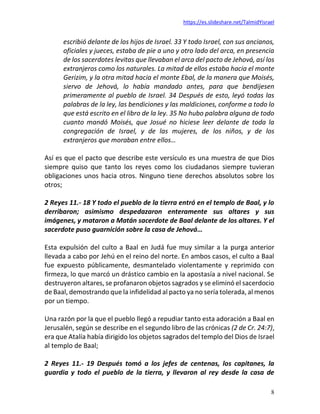 https://es.slideshare.net/TalmidYisrael
8
escribió delante de los hijos de Israel. 33 Y todo Israel, con sus ancianos,
oficiales y jueces, estaba de pie a uno y otro lado del arca, en presencia
de los sacerdotes levitas que llevaban el arca del pacto de Jehová, así los
extranjeros como los naturales. La mitad de ellos estaba hacia el monte
Gerizim, y la otra mitad hacia el monte Ebal, de la manera que Moisés,
siervo de Jehová, lo había mandado antes, para que bendijesen
primeramente al pueblo de Israel. 34 Después de esto, leyó todas las
palabras de la ley, las bendiciones y las maldiciones, conforme a todo lo
que está escrito en el libro de la ley. 35 No hubo palabra alguna de todo
cuanto mandó Moisés, que Josué no hiciese leer delante de toda la
congregación de Israel, y de las mujeres, de los niños, y de los
extranjeros que moraban entre ellos…
Así es que el pacto que describe este versículo es una muestra de que Dios
siempre quiso que tanto los reyes como los ciudadanos siempre tuvieran
obligaciones unos hacia otros. Ninguno tiene derechos absolutos sobre los
otros;
2 Reyes 11.- 18 Y todo el pueblo de la tierra entró en el templo de Baal, y lo
derribaron; asimismo despedazaron enteramente sus altares y sus
imágenes, y mataron a Matán sacerdote de Baal delante de los altares. Y el
sacerdote puso guarnición sobre la casa de Jehová…
Esta expulsión del culto a Baal en Judá fue muy similar a la purga anterior
llevada a cabo por Jehú en el reino del norte. En ambos casos, el culto a Baal
fue expuesto públicamente, desmantelado violentamente y reprimido con
firmeza, lo que marcó un drástico cambio en la apostasía a nivel nacional. Se
destruyeron altares, se profanaron objetos sagrados y se eliminó el sacerdocio
de Baal, demostrando que la infidelidad al pacto ya no sería tolerada, al menos
por un tiempo.
Una razón por la que el pueblo llegó a repudiar tanto esta adoración a Baal en
Jerusalén, según se describe en el segundo libro de las crónicas (2 de Cr. 24:7),
era que Atalía había dirigido los objetos sagrados del templo del Dios de Israel
al templo de Baal;
2 Reyes 11.- 19 Después tomó a los jefes de centenas, los capitanes, la
guardia y todo el pueblo de la tierra, y llevaron al rey desde la casa de
 