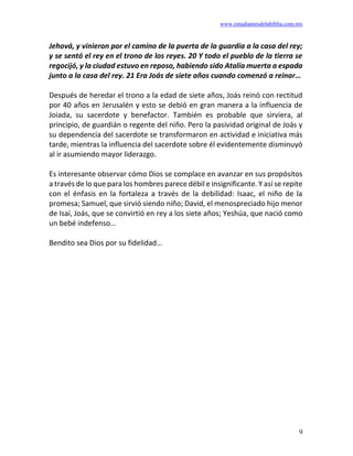www.estudiantesdelabiblia.com.mx
9
Jehová, y vinieron por el camino de la puerta de la guardia a la casa del rey;
y se sentó el rey en el trono de los reyes. 20 Y todo el pueblo de la tierra se
regocijó, y la ciudad estuvo en reposo, habiendo sido Atalía muerta a espada
junto a la casa del rey. 21 Era Joás de siete años cuando comenzó a reinar…
Después de heredar el trono a la edad de siete años, Joás reinó con rectitud
por 40 años en Jerusalén y esto se debió en gran manera a la influencia de
Joiada, su sacerdote y benefactor. También es probable que sirviera, al
principio, de guardián o regente del niño. Pero la pasividad original de Joás y
su dependencia del sacerdote se transformaron en actividad e iniciativa más
tarde, mientras la influencia del sacerdote sobre él evidentemente disminuyó
al ir asumiendo mayor liderazgo.
Es interesante observar cómo Dios se complace en avanzar en sus propósitos
a través de lo que para los hombres parece débil e insignificante. Y así se repite
con el énfasis en la fortaleza a través de la debilidad: Isaac, el niño de la
promesa; Samuel, que sirvió siendo niño; David, el menospreciado hijo menor
de Isaí, Joás, que se convirtió en rey a los siete años; Yeshúa, que nació como
un bebé indefenso…
Bendito sea Dios por su fidelidad…
 