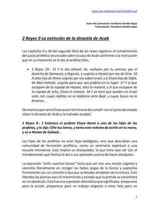 https://es.slideshare.net/TalmidYisrael
2
Autor del comentario: Humberto Rendón Rojas
Transcripción: Humberto Rendón Rojas
2 Reyes 9 La extinción de la dinastía de Acab
Los capítulos 9 y 10 del segundo libro de los reyes registran el cumplimiento
del juicio profético anunciado sobre la casa de Acab conforme a la instrucción
que en su momento se le dio al profeta Elías;
• 1 Reyes 19.- 15 Y le dio Jehová: Ve, vuélvete por tu camino, por el
desierto de Damasco; y llegarás, y ungirás a Hazael por rey de Siria. 16
A Jehú hijo de Nimsi ungirás por rey sobre Israel; y a Eliseo hijo de Safat,
de Abel-mehola, ungirás para que sea profeta en tu lugar. 17 Y el que
escapare de la espada de Hazael, Jehú lo matará; y el que escapare de
la espada de Jehú, Eliseo lo matará. 18 Y yo haré que queden en Israel
siete mil, cuyas rodillas no se doblaron ante Baal, y cuyas bocas no lo
besaron…
De manera que sería Eliseo quien terminaría de cumplir con el juicio decretado
sobre la dinastía de Acab y la malvada Jezabel;
2 Reyes 9.- 1 Entonces el profeta Eliseo llamó a uno de los hijos de los
profetas, y le dijo: Ciñe tus lomos, y toma esta redoma de aceite en tu mano,
y ve a Ramot de Galaad…
Los hijos de los profetas no eran hijos biológicos, sino que describían una
comunidad de formación profética, como un seminario espiritual o una
escuela ministerial. Esto implica un discipulado, lo que tiene que ver con el
mandamiento que Yeshúa le dio a sus apóstoles acerca de hacer discípulos.
La expresión “ceñir vuestros lomos” tenía que ver con una misión urgente y
consistía literalmente en recoger las faldas largas de la túnica y sujetarlas
firmemente con un cinturón o faja que se llevaba alrededor de la cintura. Esto
liberaba las piernas para el movimiento y evitaba que la prenda se convirtiera
en un obstáculo. Esta fue una expresión idiomática que significaba: prepararse
para la acción, prepararse para un trabajo exigente o estar listo para un
 