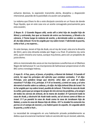 www.estudiantesdelabiblia.com.mx
3
esfuerzo decisivo, la expresión transmitía alerta, disciplina y disposición
intencional, pasando de la pasividad a la acción con propósito.
La redoma que Eliseo le dio a este discípulo consistía en un frasco de donde
fluye líquido, que en este caso era un aceite consagrado precisamente para
esta ocasión;
2 Reyes 9.- 2 Cuando llegues allá, verás allí a Jehú hijo de Josafat hijo de
Nimsi; y entrando, haz que se levante de entre sus hermanos, y llévalo a la
cámara. 3 Toma luego la redoma de aceite, y derrámala sobre su cabeza y
di: Así dijo Jehová: Yo te he ungido por rey sobre Israel. Y abriendo la puerta,
echa a huir, y no esperes…
En este tiempo, Joram el hijo de Acab, era el rey de Israel, esta era la dinastía
de Omri, pero esta dinastía estaba por llegar a su final. El próximo rey sería
Jehú, quien iniciaría una nueva, aunque muy breve, pero con un propósito de
juicio divino.
Jehú es mencionado dos veces en las inscripciones cuneiformes en el Obelisco
Negro de Salmanasar III. Las inscripciones de Salmanasar proporcionan el año
841 como cronología hebrea;
2 reyes 9.- 4 Fue, pues, el joven, el profeta, a Ramot de Galaad. 5 Cuando él
entró, he aquí los príncipes del ejército que estaban sentados. Y él dijo:
Príncipe, una palabra tengo que decirte. Jehú dijo: ¿A cuál de todos
nosotros? Y él dijo: A ti, príncipe. 6 Y él se levantó, y entró en casa; y el otro
derramó el aceite sobre su cabeza, y le dijo: Así dijo Jehová Dios de Israel: Yo
te he ungido por rey sobre Israel, pueblo de Jehová. 7 Herirás la casa de Acab
tu señor, para que yo vengue la sangre de mis siervos los profetas, y la sangre
de todos los siervos de Jehová, de la mano de Jezabel. 8 Y perecerá toda la
casa de Acab, y destruiré de Acab todo varón, así al siervo como al libre en
Israel. 9 Y yo pondré la casa de Acab como la casa de Jeroboam hijo de
Nabat, y como la casa de Baasa hijo de Ahías. 10 Y a Jezabel la comerán los
perros en el campo de Jezreel, y no habrá quien la sepulte. En seguida abrió
la puerta, y echó a huir…
La necesidad de consagrarlo en una habitación privada probablemente se
debía a que era esencial mantener todo en secreto del rey en Jezreel, además,
 