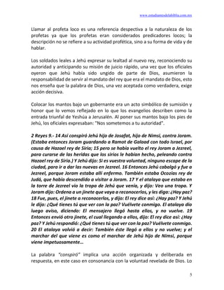www.estudiantesdelabiblia.com.mx
5
Llamar al profeta loco es una referencia despectiva a la naturaleza de los
profetas ya que los profetas eran considerados predicadores locos; la
descripción no se refiere a su actividad profética, sino a su forma de vida y de
hablar.
Los soldados leales a Jehú expresar su lealtad al nuevo rey, reconociendo su
autoridad y anticipando su misión de juicio rápido, una vez que los oficiales
oyeron que Jehú había sido ungido de parte de Dios, asumieron la
responsabilidad de servir al mandato del rey que era el mandato de Dios, esto
nos enseña que la palabra de Dios, una vez aceptada como verdadera, exige
acción decisiva.
Colocar los mantos bajo un gobernante era un acto simbólico de sumisión y
honor que lo vemos reflejado en lo que los evangelios describen como la
entrada triunfal de Yeshúa a Jerusalén. Al poner sus mantos bajo los pies de
Jehú, los oficiales expresaban: "Nos sometemos a tu autoridad".
2 Reyes 9.- 14 Así conspiró Jehú hijo de Josafat, hijo de Nimsi, contra Joram.
(Estaba entonces Joram guardando a Ramot de Galaad con todo Israel, por
causa de Hazael rey de Siria; 15 pero se había vuelto el rey Joram a Jezreel,
para curarse de las heridas que los sirios le habían hecho, peleando contra
Hazael rey de Siria.) Y Jehú dijo: Si es vuestra voluntad, ninguno escape de la
ciudad, para ir a dar las nuevas en Jezreel. 16 Entonces Jehú cabalgó y fue a
Jezreel, porque Joram estaba allí enfermo. También estaba Ocozías rey de
Judá, que había descendido a visitar a Joram. 17 Y el atalaya que estaba en
la torre de Jezreel vio la tropa de Jehú que venía, y dijo: Veo una tropa. Y
Joram dijo: Ordena a un jinete que vaya a reconocerlos, y les diga: ¿Hay paz?
18 Fue, pues, el jinete a reconocerlos, y dijo: El rey dice así: ¿Hay paz? Y Jehú
le dijo: ¿Qué tienes tú que ver con la paz? Vuélvete conmigo. El atalaya dio
luego aviso, diciendo: El mensajero llegó hasta ellos, y no vuelve. 19
Entonces envió otro jinete, el cual llegando a ellos, dijo: El rey dice así: ¿Hay
paz? Y Jehú respondió: ¿Qué tienes tú que ver con la paz? Vuélvete conmigo.
20 El atalaya volvió a decir: También éste llegó a ellos y no vuelve; y el
marchar del que viene es como el marchar de Jehú hijo de Nimsi, porque
viene impetuosamente…
La palabra “conspiró” implica una acción organizada y deliberada en
respuesta, en este caso en consonancia con la voluntad revelada de Dios. Lo
 