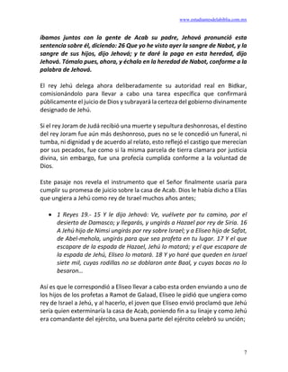 www.estudiantesdelabiblia.com.mx
7
íbamos juntos con la gente de Acab su padre, Jehová pronunció esta
sentencia sobre él, diciendo: 26 Que yo he visto ayer la sangre de Nabot, y la
sangre de sus hijos, dijo Jehová; y te daré la paga en esta heredad, dijo
Jehová. Tómalo pues, ahora, y échalo en la heredad de Nabot, conforme a la
palabra de Jehová.
El rey Jehú delega ahora deliberadamente su autoridad real en Bidkar,
comisionándolo para llevar a cabo una tarea específica que confirmará
públicamente el juicio de Dios y subrayará la certeza del gobierno divinamente
designado de Jehú.
Si el rey Joram de Judá recibió una muerte y sepultura deshonrosas, el destino
del rey Joram fue aún más deshonroso, pues no se le concedió un funeral, ni
tumba, ni dignidad y de acuerdo al relato, esto reflejó el castigo que merecían
por sus pecados, fue como si la misma parcela de tierra clamara por justicia
divina, sin embargo, fue una profecía cumplida conforme a la voluntad de
Dios.
Este pasaje nos revela el instrumento que el Señor finalmente usaría para
cumplir su promesa de juicio sobre la casa de Acab. Dios le había dicho a Elías
que ungiera a Jehú como rey de Israel muchos años antes;
• 1 Reyes 19.- 15 Y le dijo Jehová: Ve, vuélvete por tu camino, por el
desierto de Damasco; y llegarás, y ungirás a Hazael por rey de Siria. 16
A Jehú hijo de Nimsi ungirás por rey sobre Israel; y a Eliseo hijo de Safat,
de Abel-mehola, ungirás para que sea profeta en tu lugar. 17 Y el que
escapare de la espada de Hazael, Jehú lo matará; y el que escapare de
la espada de Jehú, Eliseo lo matará. 18 Y yo haré que queden en Israel
siete mil, cuyas rodillas no se doblaron ante Baal, y cuyas bocas no lo
besaron…
Así es que le correspondió a Eliseo llevar a cabo esta orden enviando a uno de
los hijos de los profetas a Ramot de Galaad, Eliseo le pidió que ungiera como
rey de Israel a Jehú, y al hacerlo, el joven que Eliseo envió proclamó que Jehú
sería quien exterminaría la casa de Acab, poniendo fin a su linaje y como Jehú
era comandante del ejército, una buena parte del ejército celebró su unción;
 