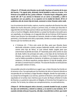 https://es.slideshare.net/TalmidYisrael
8
2 Reyes 9.- 27 Viendo esto Ocozías rey de Judá, huyó por el camino de la casa
del huerto. Y lo siguió Jehú, diciendo: Herid también a éste en el carro. Y le
hirieron a la subida de Gur, junto a Ibleam. Y Ocozías huyó a Meguido, pero
murió allí. 28 Y sus siervos le llevaron en un carro a Jerusalén, y allá le
sepultaron con sus padres, en su sepulcro en la ciudad de David. 29 En el
undécimo año de Joram hijo de Acab, comenzó a reinar Ocozías sobre Judá.
Las circunstancias de la huida, captura, muerte y sepultura de Ocozías han sido
objeto de mucha discusión, porque a primera vista, el relato que describe el
segundo libro de los Reyes parece indicar que Ocozías fue herido en el ascenso
a Gur y murió en Megido, desde donde su cuerpo fue llevado a Jerusalén para
ser sepultado, sin embargo, en el segundo libro de las Crónicas 22:8-9 parece
indicar que Ocozías fue alcanzado en Samaria, donde se había refugiado con
parientes, y fue llevado ante Jehú y ejecutado, siendo su cuerpo sepultado con
honores por los hombres de Jehú;
• 2 Crónicas 22.- 7 Pero esto venía de Dios, para que Ocozías fuese
destruido viniendo a Joram; porque habiendo venido, salió con Joram
contra Jehú hijo de Nimsi, al cual Jehová había ungido para que
exterminara la familia de Acab. 8 Y haciendo juicio Jehú contra la casa
de Acab, halló a los príncipes de Judá, y a los hijos de los hermanos de
Ocozías, que servían a Ocozías, y los mató. 9 Y buscando a Ocozías, el
cual se había escondido en Samaria, lo hallaron y lo trajeron a Jehú, y le
mataron; y le dieron sepultura, porque dijeron: Es hijo de Josafat, quien
de todo su corazón buscó a Jehová. Y la casa de Ocozías no tenía fuerzas
para poder retener el reino…
Una posible solución al problema es sugerir que, si bien Ocozías fue herido en
el ascenso a Gur, fue apresado por los hombres de Jehú en Samaria (donde se
recuperaba de sus heridas) y luego llevado a Megido, donde fue ejecutado, y
su cuerpo fue entregado a sus siervos, quienes lo llevaron a Jerusalén para ser
sepultado en la tumba real; mientras que el autor de Reyes enfatizó la huida
de Ocozías y su posterior ejecución en Megido, el Cronista hizo hincapié en su
arresto. Por lo tanto, los relatos son complementarios, no contradictorios;
2 Reyes 9.- 30 Vino después Jehú a Jezreel; y cuando Jezabel lo oyó, se pintó
los ojos con antimonio, y atavió su cabeza, y se asomó a una ventana. 31 Y
cuando entraba Jehú por la puerta, ella dijo: ¿Sucedió bien a Zimri, que mató
 