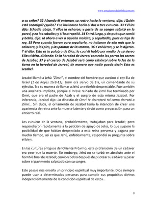 www.estudiantesdelabiblia.com.mx
9
a su señor? 32 Alzando él entonces su rostro hacia la ventana, dijo: ¿Quién
está conmigo? ¿quién? Y se inclinaron hacia él dos o tres eunucos. 33 Y él les
dijo: Echadla abajo. Y ellos la echaron; y parte de su sangre salpicó en la
pared, y en los caballos; y él la atropelló. 34 Entró luego, y después que comió
y bebió, dijo: Id ahora a ver a aquella maldita, y sepultadla, pues es hija de
rey. 35 Pero cuando fueron para sepultarla, no hallaron de ella más que la
calavera, y los pies, y las palmas de las manos. 36 Y volvieron, y se lo dijeron.
Y él dijo: Esta es la palabra de Dios, la cual él habló por medio de su siervo
Elías tisbita, diciendo: En la heredad de Jezreel comerán los perros las carnes
de Jezabel, 37 y el cuerpo de Jezabel será como estiércol sobre la faz de la
tierra en la heredad de Jezreel, de manera que nadie pueda decir: Esta es
Jezabel.
Jezabel llamó a Jehú “Zimri”, el nombre del hombre que asesinó al rey Ela de
Israel (1 de Reyes 16:8-12). Zimri era siervo de Ela, un comandante de su
ejército. Era su manera de llamar a Jehú un rebelde despreciable. Fue también
una amenaza implícita, porque el breve reinado de Zimri fue terminado por
Omri, que era el padre de Acab y el suegro de esta misma Jezabel. Por
inferencia, Jezabel dijo: La dinastía de Omri te derrotará tal como derrotó a
Zimri… Sin duda, el ornamento de Jezabel tenía la intención de crear una
apariencia de reina ante la muerte latente y sirvió como preparación para un
entierro real.
Los eunucos en la ventana, probablemente, trabajaban para Jezabel; pero
respondieron rápidamente a la petición de apoyo de Jehú, lo que sugiere la
posibilidad de que habían despreciado a esta reina perversa y pagana por
mucho tiempo, así es que Jehú, enfáticamente, respondió su pregunta sobre
el bien.
En las culturas antiguas del Oriente Próximo, esta profanación de un cadáver
era peor que la muerte. Sin embargo, Jehú no se turbó en absoluto ante el
horrible final de Jezabel; comió y bebió después de pisotear su cadáver y pasar
sobre el pavimento salpicado con su sangre.
Este pasaje nos enseña un principio espiritual muy importante, Dios siempre
puede usar a determinadas personas para cumplir sus propósitos divinos
independientemente de la condición espiritual de estos…
 