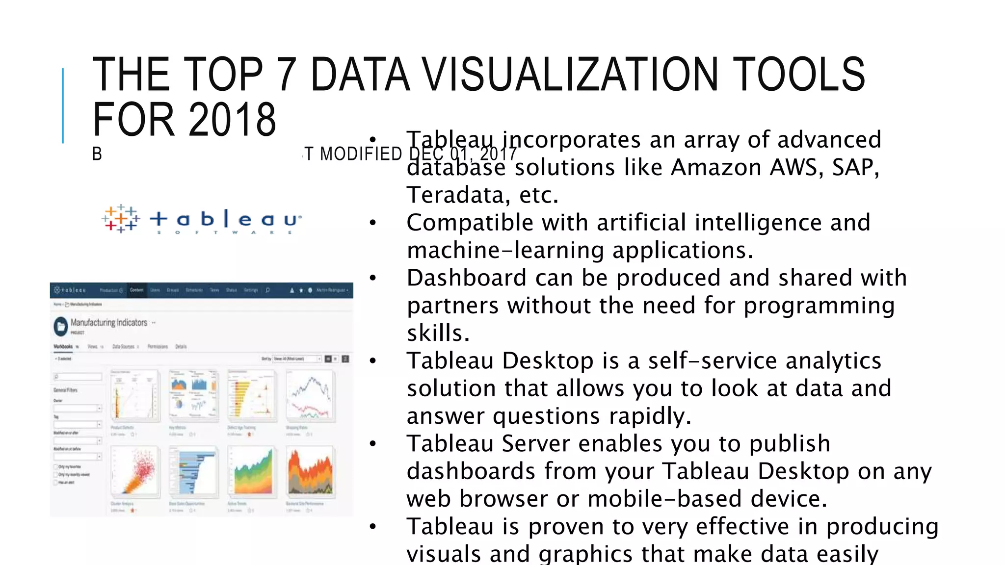 THE TOP 7 DATA VISUALIZATION TOOLS
FOR 2018
BY JAMES WARNER , LAST MODIFIED DEC 01, 2017
• Tableau incorporates an array of advanced
database solutions like Amazon AWS, SAP,
Teradata, etc.
• Compatible with artificial intelligence and
machine-learning applications.
• Dashboard can be produced and shared with
partners without the need for programming
skills.
• Tableau Desktop is a self-service analytics
solution that allows you to look at data and
answer questions rapidly.
• Tableau Server enables you to publish
dashboards from your Tableau Desktop on any
web browser or mobile-based device.
• Tableau is proven to very effective in producing
visuals and graphics that make data easily
 