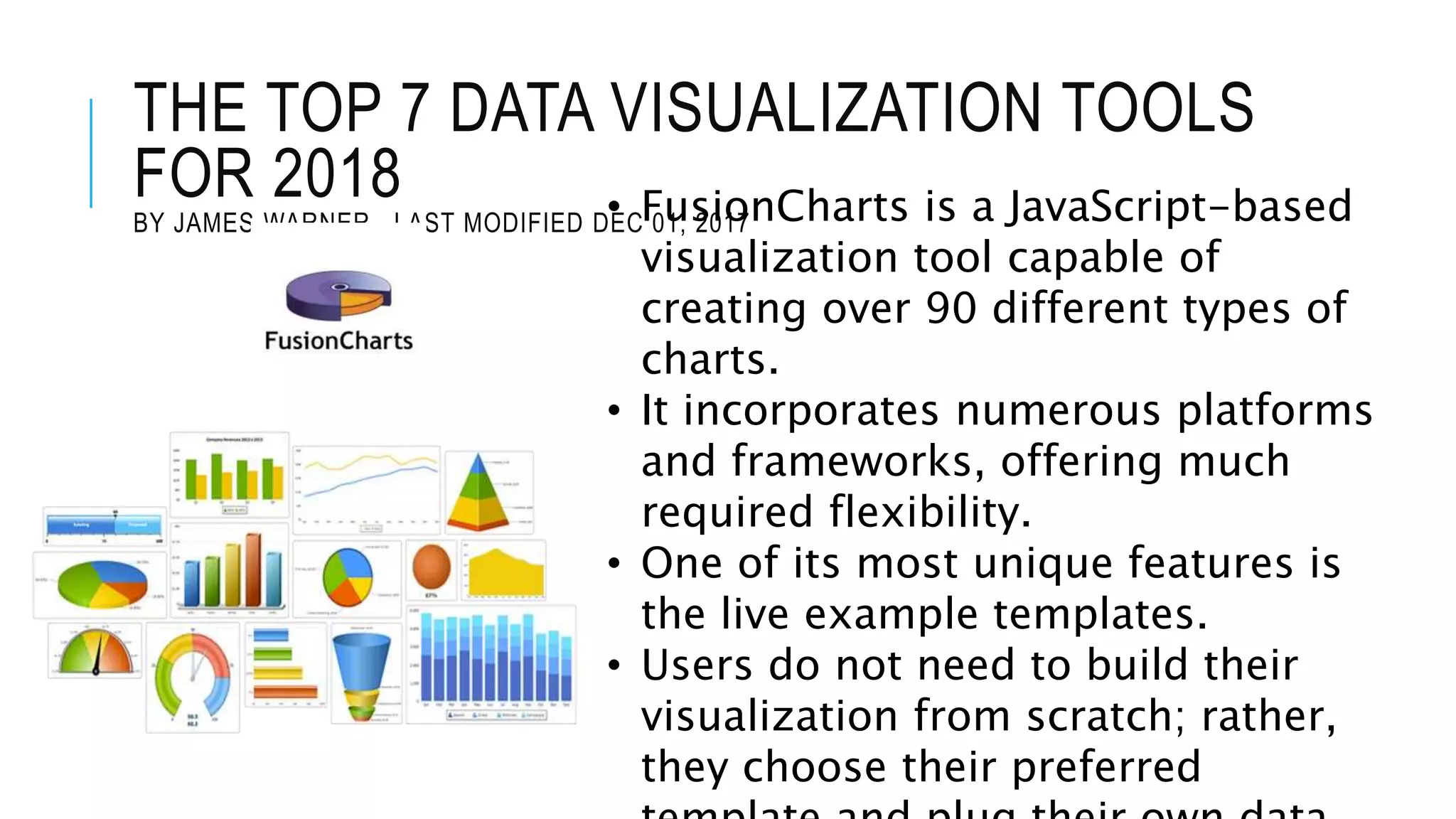 THE TOP 7 DATA VISUALIZATION TOOLS
FOR 2018
BY JAMES WARNER , LAST MODIFIED DEC 01, 2017• FusionCharts is a JavaScript-based
visualization tool capable of
creating over 90 different types of
charts.
• It incorporates numerous platforms
and frameworks, offering much
required flexibility.
• One of its most unique features is
the live example templates.
• Users do not need to build their
visualization from scratch; rather,
they choose their preferred
 