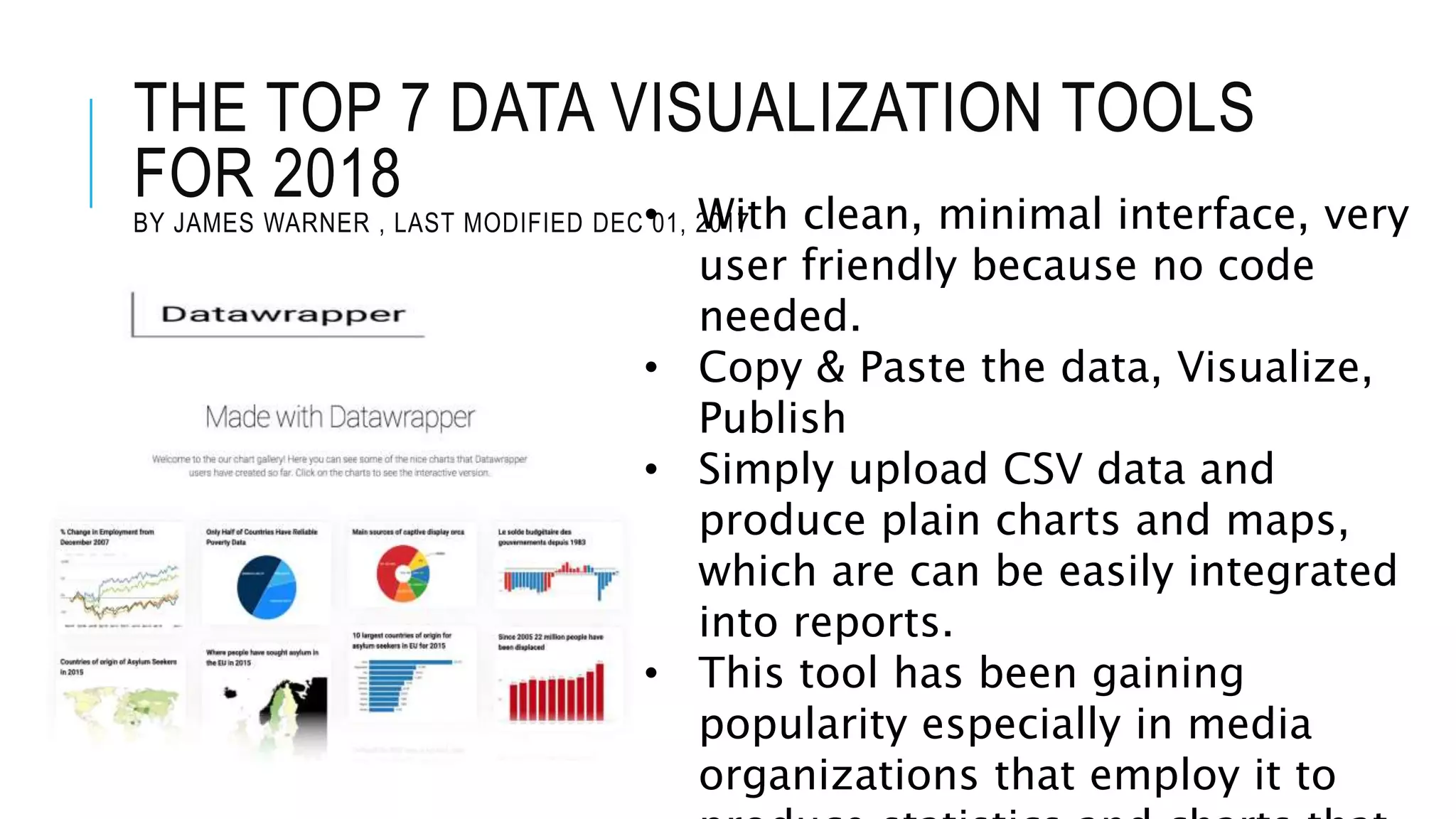 THE TOP 7 DATA VISUALIZATION TOOLS
FOR 2018
BY JAMES WARNER , LAST MODIFIED DEC 01, 2017• With clean, minimal interface, very
user friendly because no code
needed.
• Copy & Paste the data, Visualize,
Publish
• Simply upload CSV data and
produce plain charts and maps,
which are can be easily integrated
into reports.
• This tool has been gaining
popularity especially in media
organizations that employ it to
 