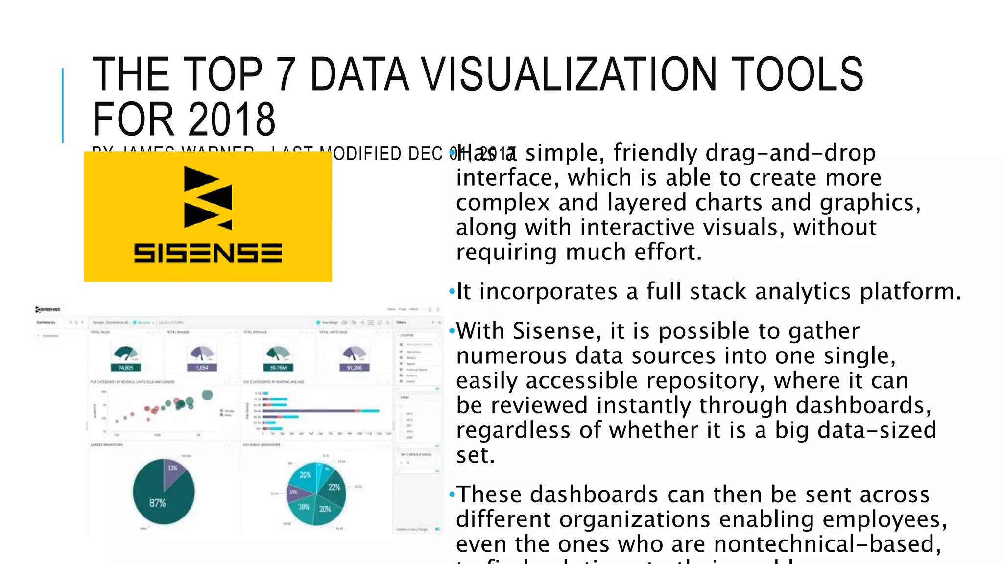 THE TOP 7 DATA VISUALIZATION TOOLS
FOR 2018
BY JAMES WARNER , LAST MODIFIED DEC 01, 2017•Has a simple, friendly drag-and-drop
interface, which is able to create more
complex and layered charts and graphics,
along with interactive visuals, without
requiring much effort.
•It incorporates a full stack analytics platform.
•With Sisense, it is possible to gather
numerous data sources into one single,
easily accessible repository, where it can
be reviewed instantly through dashboards,
regardless of whether it is a big data-sized
set.
•These dashboards can then be sent across
different organizations enabling employees,
even the ones who are nontechnical-based,
 