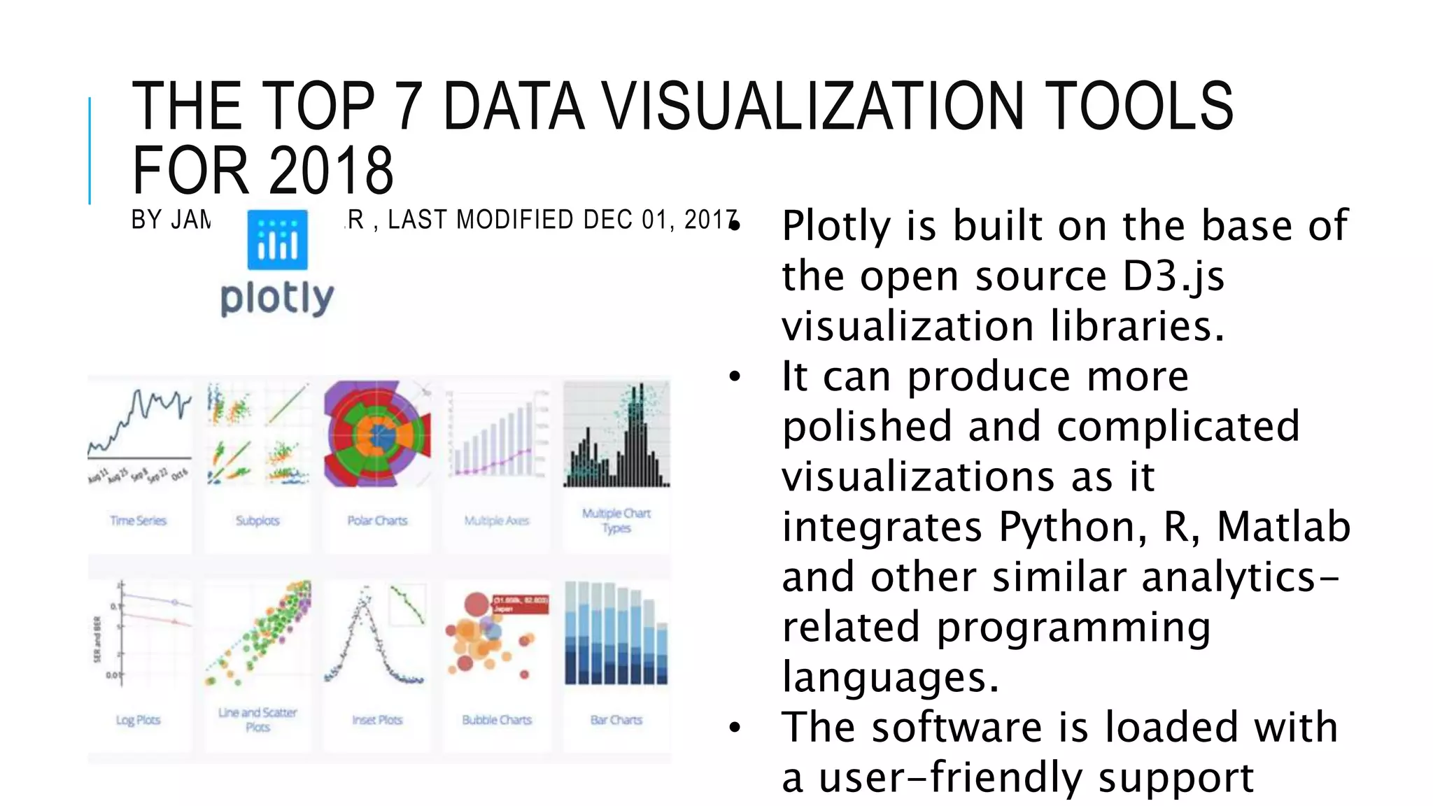 THE TOP 7 DATA VISUALIZATION TOOLS
FOR 2018
BY JAMES WARNER , LAST MODIFIED DEC 01, 2017• Plotly is built on the base of
the open source D3.js
visualization libraries.
• It can produce more
polished and complicated
visualizations as it
integrates Python, R, Matlab
and other similar analytics-
related programming
languages.
• The software is loaded with
a user-friendly support
 