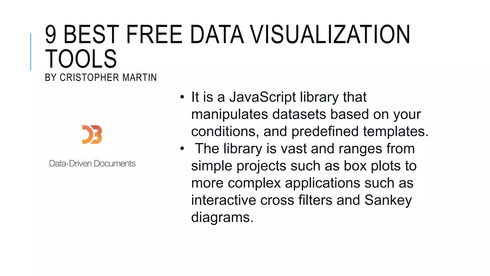 9 BEST FREE DATA VISUALIZATION
TOOLS
BY CRISTOPHER MARTIN
• It is a JavaScript library that
manipulates datasets based on your
conditions, and predefined templates.
• The library is vast and ranges from
simple projects such as box plots to
more complex applications such as
interactive cross filters and Sankey
diagrams.
 
