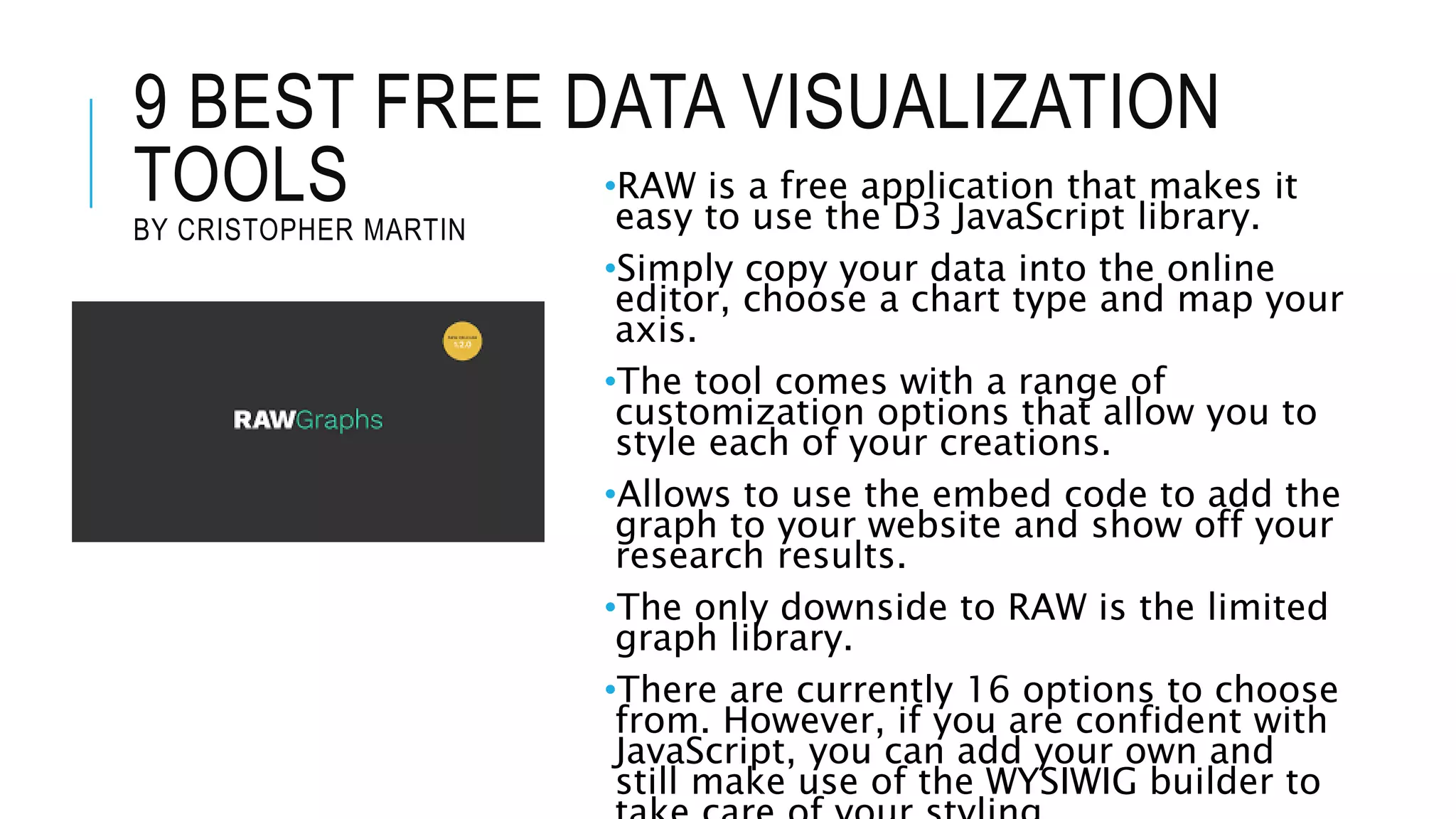 9 BEST FREE DATA VISUALIZATION
TOOLS
BY CRISTOPHER MARTIN
•RAW is a free application that makes it
easy to use the D3 JavaScript library.
•Simply copy your data into the online
editor, choose a chart type and map your
axis.
•The tool comes with a range of
customization options that allow you to
style each of your creations.
•Allows to use the embed code to add the
graph to your website and show off your
research results.
•The only downside to RAW is the limited
graph library.
•There are currently 16 options to choose
from. However, if you are confident with
JavaScript, you can add your own and
still make use of the WYSIWIG builder to
 