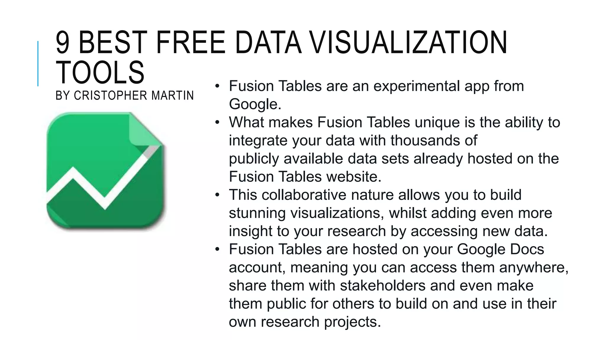 9 BEST FREE DATA VISUALIZATION
TOOLS
BY CRISTOPHER MARTIN
• Fusion Tables are an experimental app from
Google.
• What makes Fusion Tables unique is the ability to
integrate your data with thousands of
publicly available data sets already hosted on the
Fusion Tables website.
• This collaborative nature allows you to build
stunning visualizations, whilst adding even more
insight to your research by accessing new data.
• Fusion Tables are hosted on your Google Docs
account, meaning you can access them anywhere,
share them with stakeholders and even make
them public for others to build on and use in their
own research projects.
 