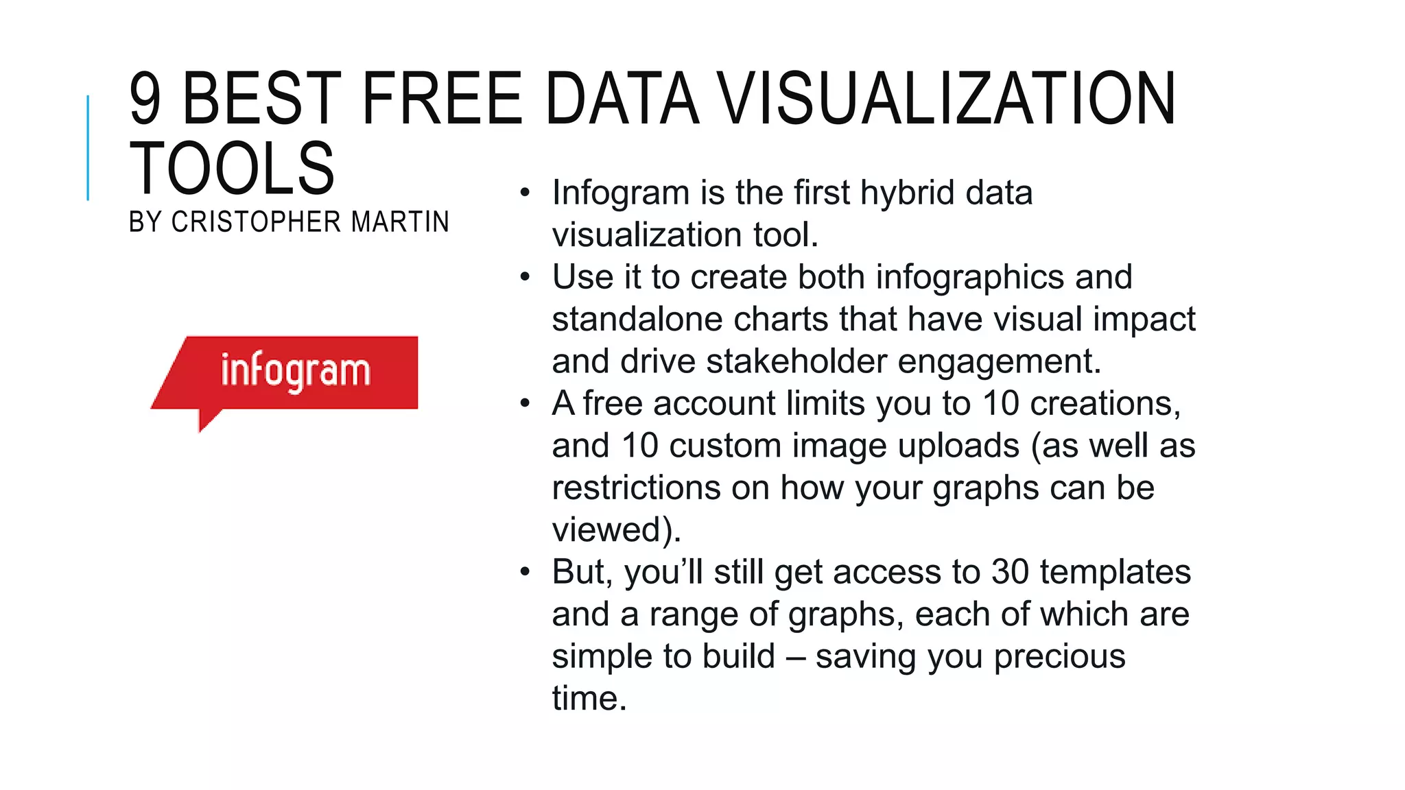 9 BEST FREE DATA VISUALIZATION
TOOLS
BY CRISTOPHER MARTIN
• Infogram is the first hybrid data
visualization tool.
• Use it to create both infographics and
standalone charts that have visual impact
and drive stakeholder engagement.
• A free account limits you to 10 creations,
and 10 custom image uploads (as well as
restrictions on how your graphs can be
viewed).
• But, you’ll still get access to 30 templates
and a range of graphs, each of which are
simple to build – saving you precious
time.
 