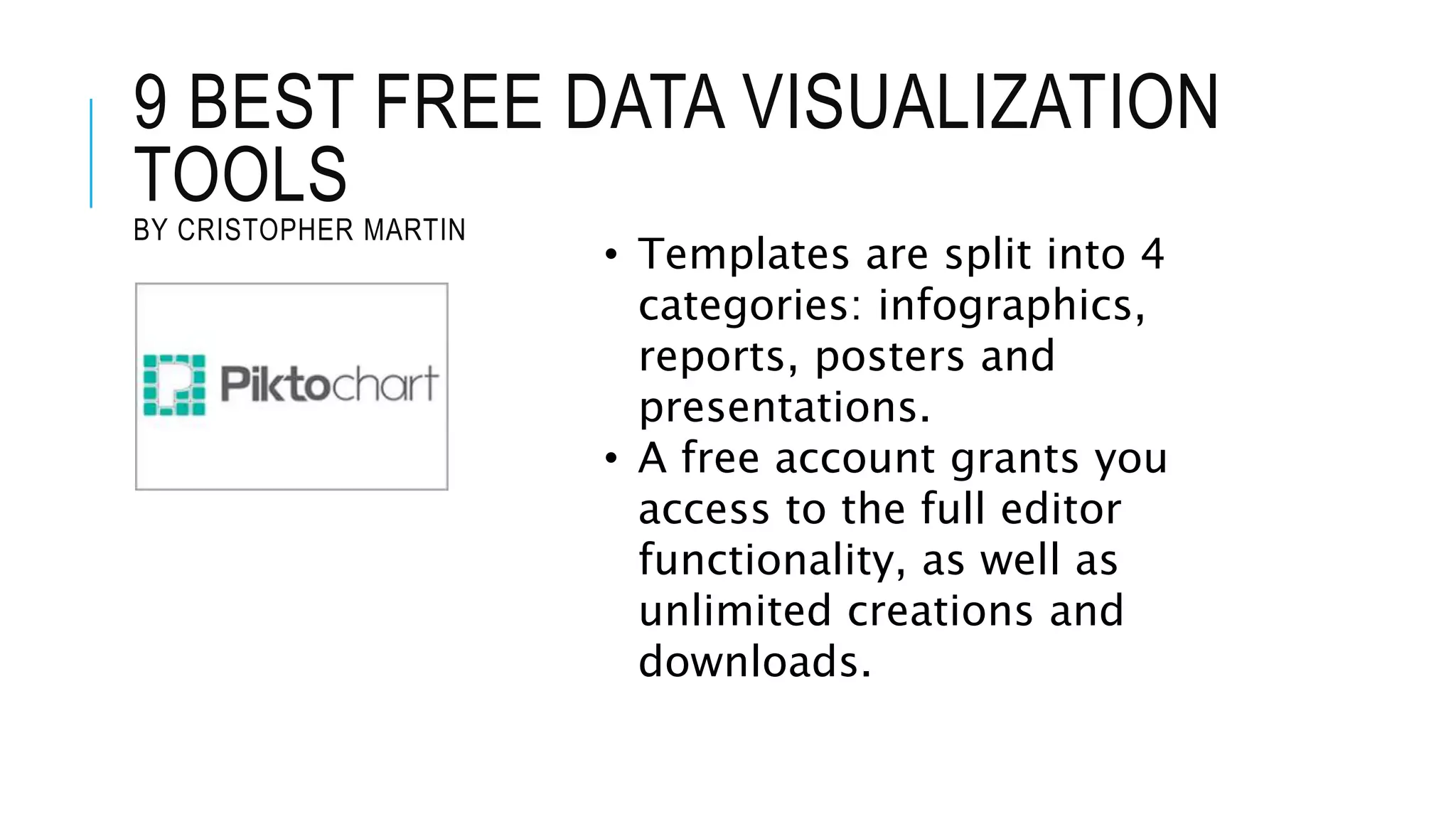 9 BEST FREE DATA VISUALIZATION
TOOLS
BY CRISTOPHER MARTIN
• Templates are split into 4
categories: infographics,
reports, posters and
presentations.
• A free account grants you
access to the full editor
functionality, as well as
unlimited creations and
downloads.
 