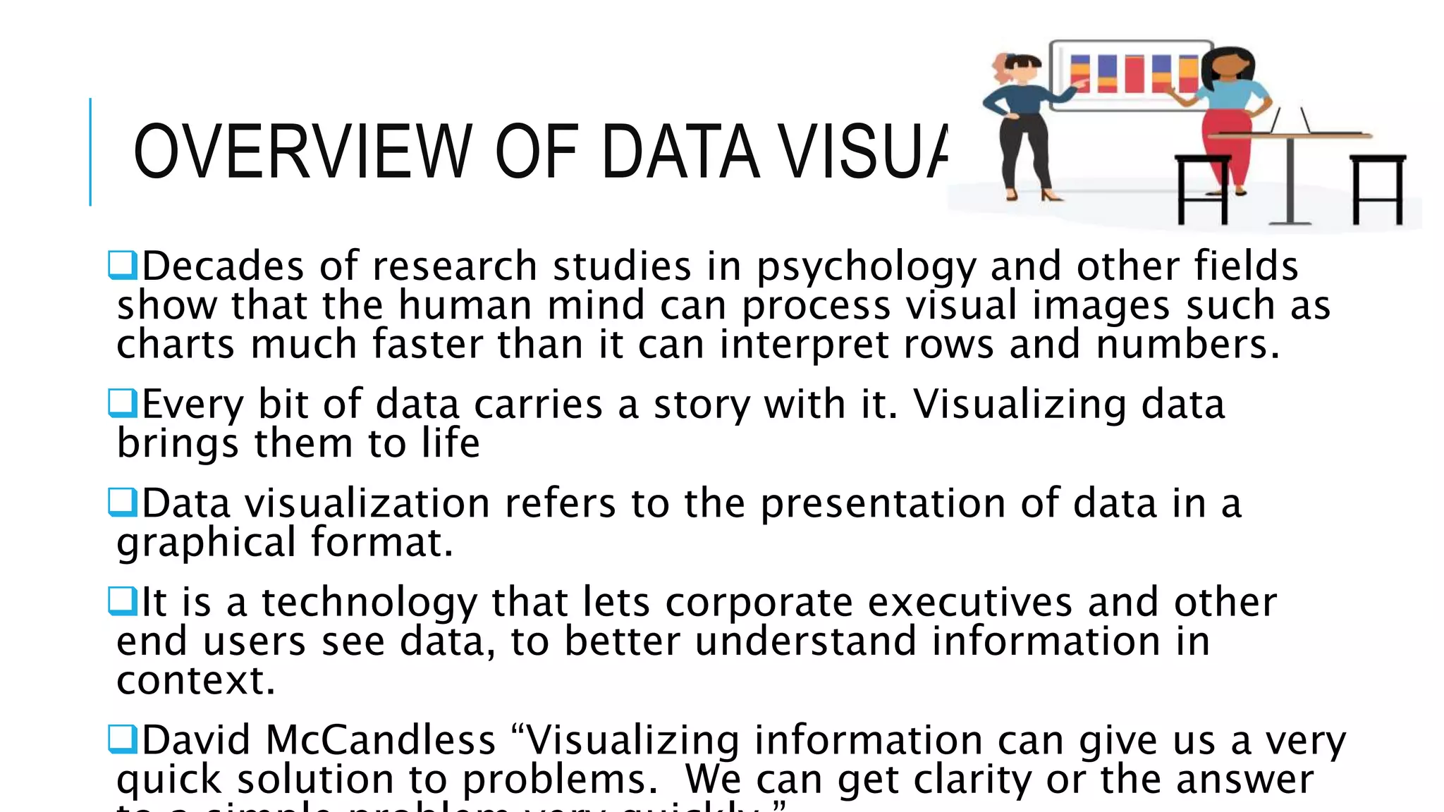 OVERVIEW OF DATA VISUALIZATION
Decades of research studies in psychology and other fields
show that the human mind can process visual images such as
charts much faster than it can interpret rows and numbers.
Every bit of data carries a story with it. Visualizing data
brings them to life
Data visualization refers to the presentation of data in a
graphical format.
It is a technology that lets corporate executives and other
end users see data, to better understand information in
context.
David McCandless “Visualizing information can give us a very
quick solution to problems. We can get clarity or the answer
 