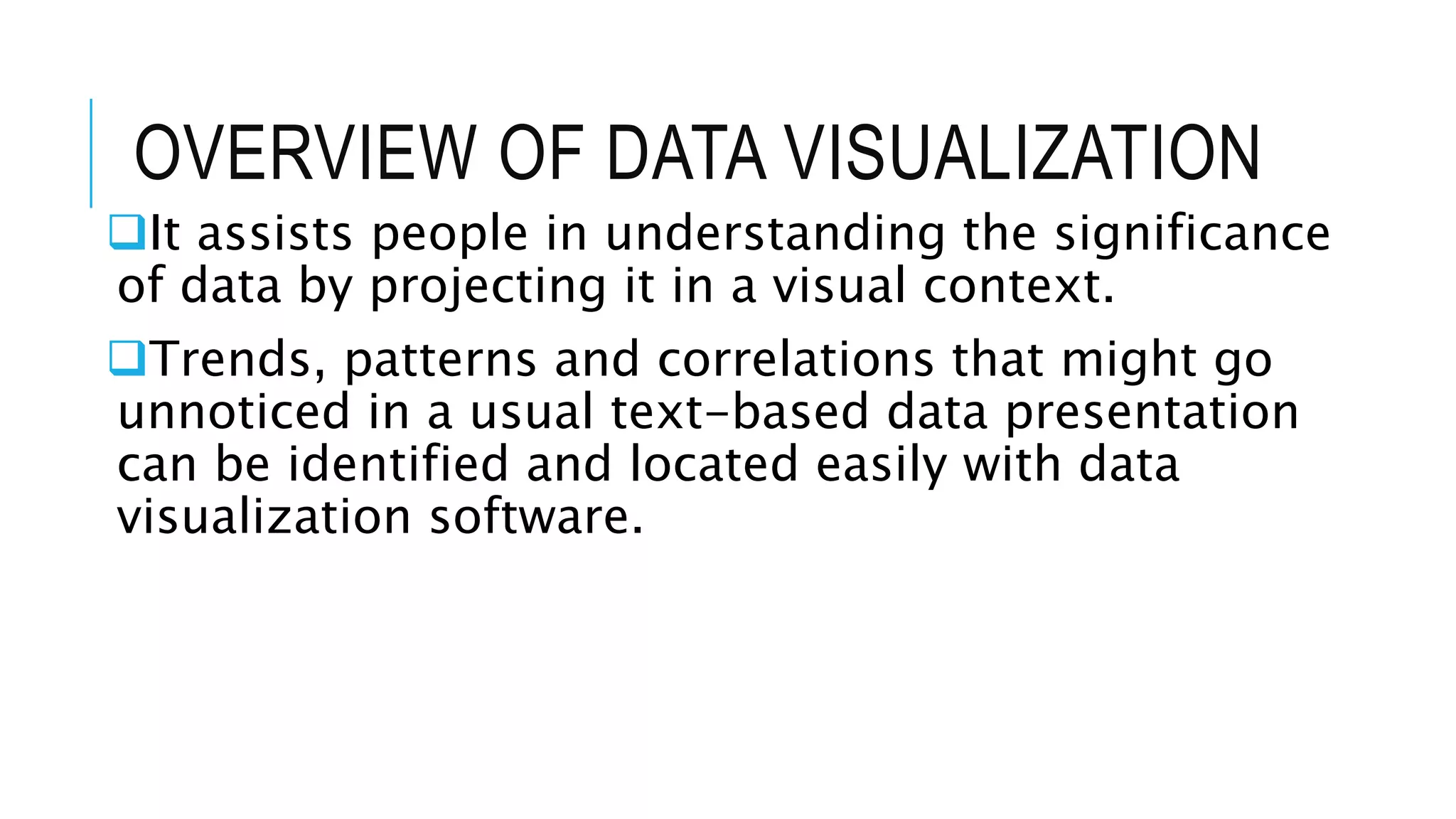 OVERVIEW OF DATA VISUALIZATION
It assists people in understanding the significance
of data by projecting it in a visual context.
Trends, patterns and correlations that might go
unnoticed in a usual text-based data presentation
can be identified and located easily with data
visualization software.
 