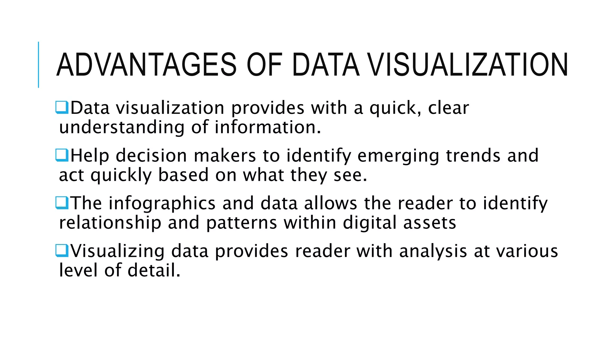 ADVANTAGES OF DATA VISUALIZATION
Data visualization provides with a quick, clear
understanding of information.
Help decision makers to identify emerging trends and
act quickly based on what they see.
The infographics and data allows the reader to identify
relationship and patterns within digital assets
Visualizing data provides reader with analysis at various
level of detail.
 