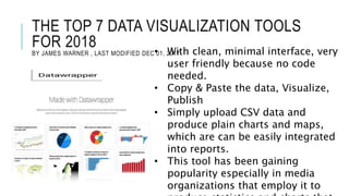 THE TOP 7 DATA VISUALIZATION TOOLS
FOR 2018
BY JAMES WARNER , LAST MODIFIED DEC 01, 2017• With clean, minimal interface, very
user friendly because no code
needed.
• Copy & Paste the data, Visualize,
Publish
• Simply upload CSV data and
produce plain charts and maps,
which are can be easily integrated
into reports.
• This tool has been gaining
popularity especially in media
organizations that employ it to
 