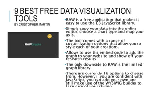 9 BEST FREE DATA VISUALIZATION
TOOLS
BY CRISTOPHER MARTIN
•RAW is a free application that makes it
easy to use the D3 JavaScript library.
•Simply copy your data into the online
editor, choose a chart type and map your
axis.
•The tool comes with a range of
customization options that allow you to
style each of your creations.
•Allows to use the embed code to add the
graph to your website and show off your
research results.
•The only downside to RAW is the limited
graph library.
•There are currently 16 options to choose
from. However, if you are confident with
JavaScript, you can add your own and
still make use of the WYSIWIG builder to
 