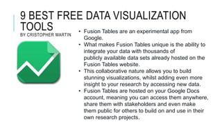 9 BEST FREE DATA VISUALIZATION
TOOLS
BY CRISTOPHER MARTIN
• Fusion Tables are an experimental app from
Google.
• What makes Fusion Tables unique is the ability to
integrate your data with thousands of
publicly available data sets already hosted on the
Fusion Tables website.
• This collaborative nature allows you to build
stunning visualizations, whilst adding even more
insight to your research by accessing new data.
• Fusion Tables are hosted on your Google Docs
account, meaning you can access them anywhere,
share them with stakeholders and even make
them public for others to build on and use in their
own research projects.
 