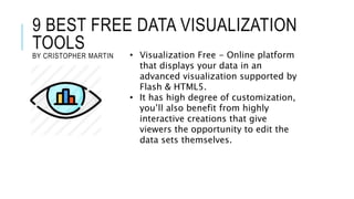 9 BEST FREE DATA VISUALIZATION
TOOLS
BY CRISTOPHER MARTIN • Visualization Free - Online platform
that displays your data in an
advanced visualization supported by
Flash & HTML5.
• It has high degree of customization,
you’ll also benefit from highly
interactive creations that give
viewers the opportunity to edit the
data sets themselves.
 