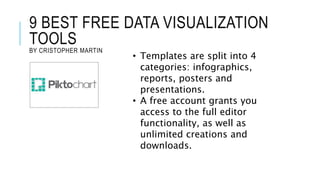 9 BEST FREE DATA VISUALIZATION
TOOLS
BY CRISTOPHER MARTIN
• Templates are split into 4
categories: infographics,
reports, posters and
presentations.
• A free account grants you
access to the full editor
functionality, as well as
unlimited creations and
downloads.
 