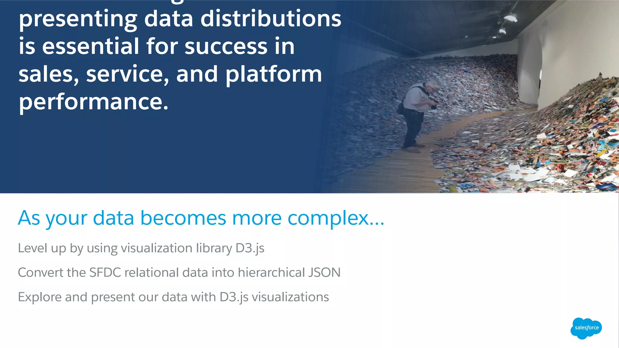 Level up by using visualization library D3.js
Convert the SFDC relational data into hierarchical JSON
Explore and present our data with D3.js visualizations
As your data becomes more complex...
Buddy Valastro, President & CEO, Carlo’s Bakery
presenting data distributions
is essential for success in
sales, service, and platform
performance.
 