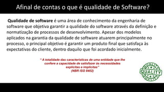 Afinal de contas o que é qualidade de Software?
Qualidade de software é uma área de conhecimento da engenharia de
software que objetiva garantir a qualidade do software através da definição e
normatização de processos de desenvolvimento. Apesar dos modelos
aplicados na garantia da qualidade de software atuarem principalmente no
processo, o principal objetivo é garantir um produto final que satisfaça às
expectativas do cliente, dentro daquilo que foi acordado inicialmente.
“ A totalidade das características de uma entidade que lhe
confere a capacidade de satisfazer às necessidades
explícitas e implícitas”
(NBR ISO 8402)
 