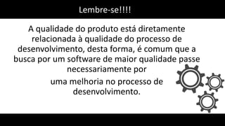 A qualidade do produto está diretamente
relacionada à qualidade do processo de
desenvolvimento, desta forma, é comum que a
busca por um software de maior qualidade passe
necessariamente por
uma melhoria no processo de
desenvolvimento.
Lembre-se!!!!
 