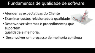 Fundamentos de qualidade de software
•Atender as expectativas do Cliente
•Examinar custos relacionado a qualidade
•Desenvolver sistemas e procedimentos que
suportem
qualidade e melhoria.
• Desenvolver um processo de melhoria contínua
 