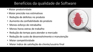 Benefícios da qualidade de Software
• Maior produtividade
• Maior precisão nas estimativas
• Redução de defeitos no produto
• Aumento da confiabilidade do produto
• Menos esforço de retrabalho
• Menos horas extras de trabalho
• Redução do tempo para atender o mercado
• Redução de custo de desenvolvimento e manutenção
• Maior competitividade
• Maior índice de satisfação do cliente/usuário final
 